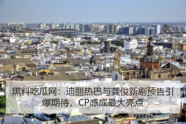 黑料吃瓜网：迪丽热巴与龚俊新剧预告引爆期待，CP感成最大亮点