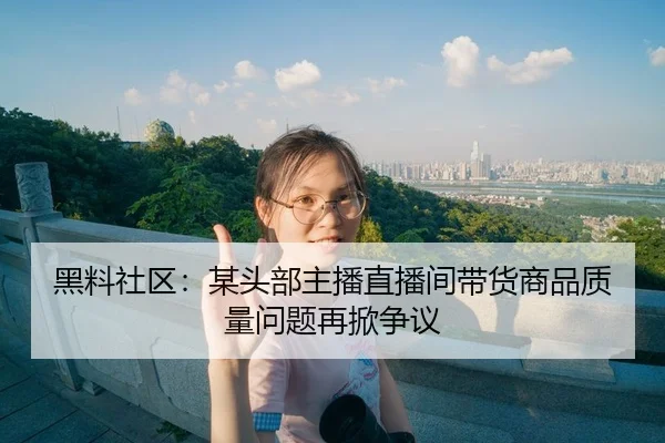 黑料社区：某头部主播直播间带货商品质量问题再掀争议